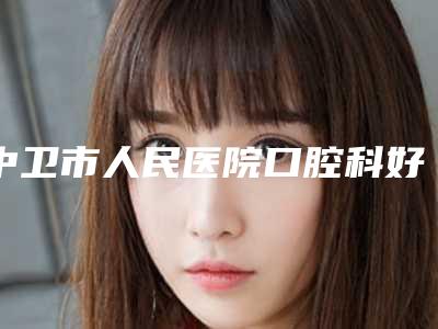 中卫市人民医院口腔科好吗-费用表明细项目大揭底