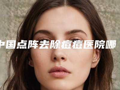 中国点阵去除痘痘医院哪家强：点阵去除痘痘医院前50佳年度甄选