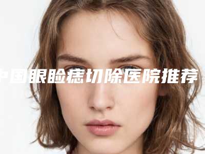 中国眼睑痣切除医院推荐:眼睑痣切除医院前50名整理发布