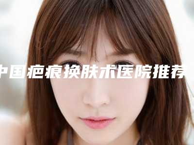 中国疤痕换肤术医院推荐:疤痕换肤术医院前50强点击一览