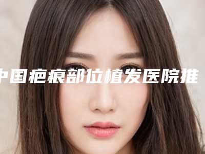 中国疤痕部位植发医院推荐:疤痕部位植发医院前50名红榜出炉