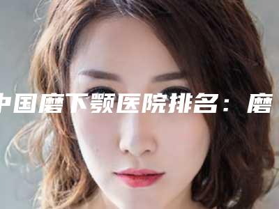 中国磨下颚医院排名:磨下颚医院综合实力前50名实力高超