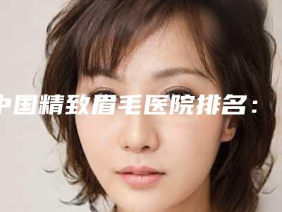 中国精致眉毛医院排名:精致眉毛医院top50名单精选如下