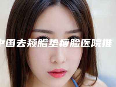 中国去颊脂垫瘦脸医院推荐:去颊脂垫瘦脸医院前50强不容错过