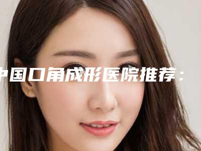 中国口角成形医院推荐：口角成形医院前50名哪个更权威