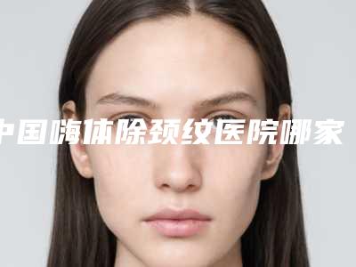 中国嗨体除颈纹医院哪家强：嗨体除颈纹医院推荐50个口碑好实力强的