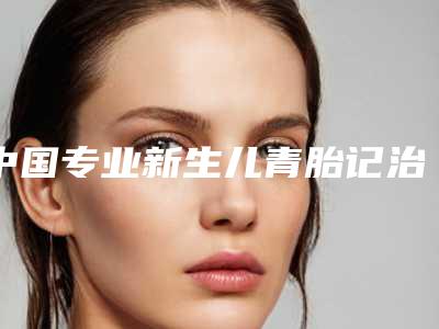 中国专业新生儿青胎记治疗整形医院:新生儿青胎记治疗医院前50名哪家好还便宜