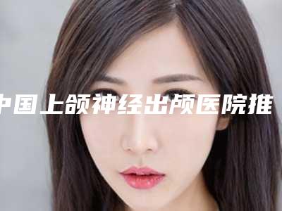 中国上颌神经出颅医院推荐:上颌神经出颅医院前50强收录名单一览