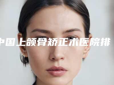 中国上颌骨矫正术医院排行榜:上颌骨矫正术医院top50焕新发布