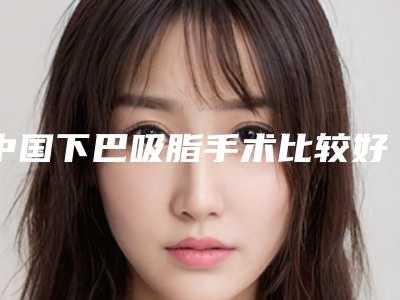 中国下巴吸脂手术比较好医院:下巴吸脂手术医院50强一览