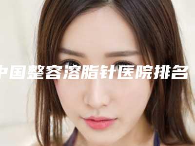 中国整容溶脂针医院排名:整容溶脂针医院前50名实力大评比