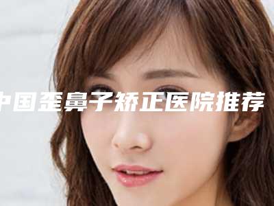 中国歪鼻子矫正医院推荐：歪鼻子矫正医院50强2025版发布