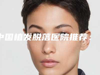 中国植发脱落医院推荐:植发脱落医院top50强全面了解