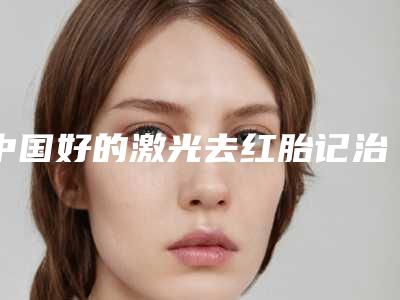 中国好的激光去红胎记治疗去的医院:激光去红胎记治疗去医院前50佳介绍