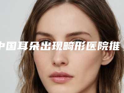 中国耳朵出现畸形医院推荐:耳朵出现畸形医院top50名单自查