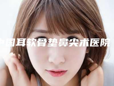 中国耳软骨垫鼻尖术医院推荐:耳软骨垫鼻尖术医院top50私立推荐