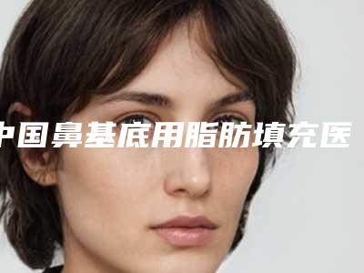 中国鼻基底用脂肪填充医院推荐:鼻基底用脂肪填充医院前50强实力登场