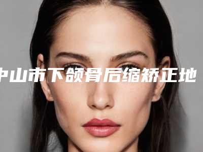 中山市下颌骨后缩矫正地包天价格表曝光_2025热门项目一览-中山市下颌骨后缩矫正地包天价格