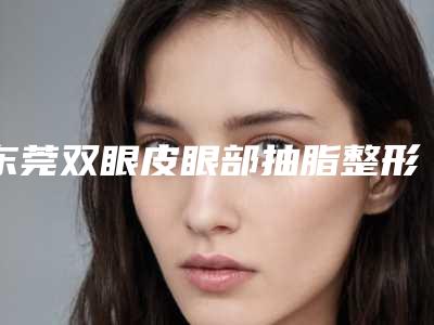 东莞双眼皮眼部抽脂整形价格大概需要多少钱