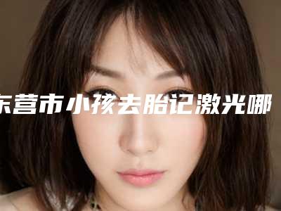 东营市小孩去胎记激光哪个医院好(东营市小孩去胎记激光医院上榜清单分享这七家本地口碑医美参考)