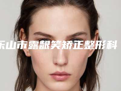 乐山市露龈笑矫正整形科价格表(费用)曝光(2025年3月均价为:8259元)