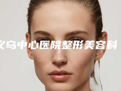 义乌中心医院整形美容科价格(费用)清单全新版火爆上线-擅长项目腰腹抽脂等