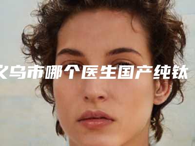 义乌市哪个医生国产纯钛种植牙做的比较好(楼国芳医生技术受肯定)