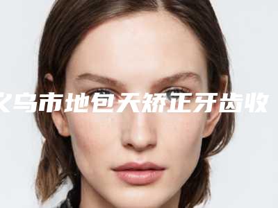 义乌市地包天矫正牙齿收费明细详细曝出-义乌市地包天矫正牙齿价格