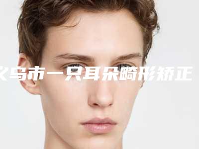 义乌市一只耳朵畸形矫正价格收费表全新版本公布-近8个月均价为50512元