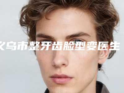 义乌市整牙齿脸型变医生排名闭眼选择不踩雷-义乌市余东口腔医生