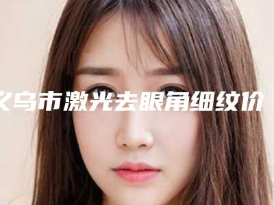 义乌市激光去眼角细纹价格价位表有名曝光-近8个月均价为1447元