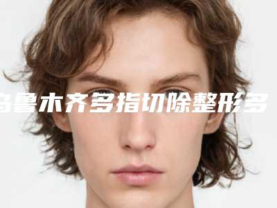 乌鲁木齐多指切除整形多少钱,效果好不好