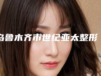 乌鲁木齐市世纪亚太整形美容医院,乌鲁木齐严代医疗美容诊所技术比拼,实力一清二楚