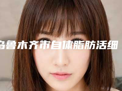 乌鲁木齐市自体脂肪活细胞丰胸价格价位表附2025清单-乌鲁木齐市自体脂肪活细胞丰胸大致价格是多少