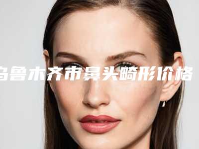 乌鲁木齐市鼻头畸形价格表(费用)超新强势推出-乌鲁木齐市鼻头畸形价钱需要多少