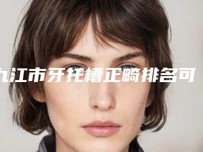 九江市牙托槽正畸排名可以闭眼入-九江市牙托槽正畸口腔医生
