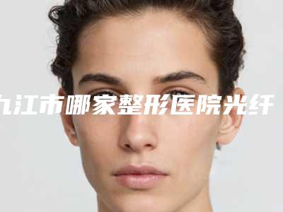 九江市哪家整形医院光纤溶脂减肥术比较好(九江市光纤溶脂减肥术医院排行榜top10强实力之选)