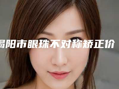 揭阳市眼珠不对称矫正价格收费表对比参考一览-揭阳市眼珠不对称矫正费用一览表