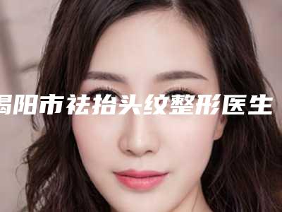 揭阳市祛抬头纹整形医生排名top10汇总评测(郑康铿医生凭高口碑入选)