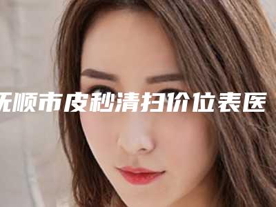 抚顺市皮秒清扫价位表医院简介 2025(皮秒清扫均价为：3672元)