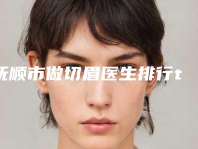 抚顺市做切眉医生排行top10强名单已出-抚顺市做切眉整形医生