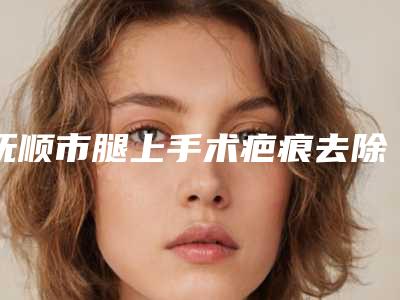 抚顺市腿上手术疤痕去除哪家整形医院好(望花区柳文医疗美容诊所个个医生人气高)
