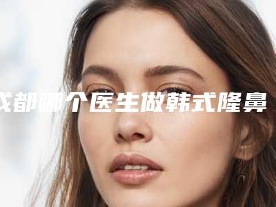 成都哪个医生做韩式隆鼻最出名
