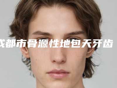 成都市骨源性地包天牙齿矫正在榜名单医生口碑实力盘点-成都市骨源性地包天牙齿矫正口腔医生