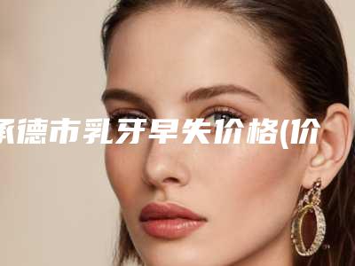 承德市乳牙早失价格(价目)表项目2025版一览-承德市乳牙早失价格