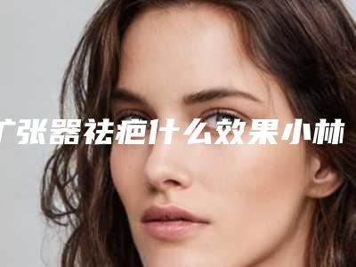 扩张器祛疤什么效果小林制药祛疤膏有效吗!