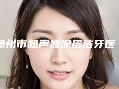 扬州市超声波深层洁牙医院口碑榜前十位给你挑选(扬州市超声波深层洁牙口腔医院口碑实力封神)