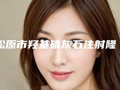 松原市羟基磷灰石注射隆颏术医院基本介绍-松原市羟基磷灰石注射隆颏术整形医院