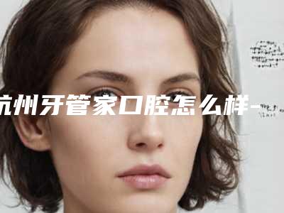 杭州牙管家口腔怎么样-价格表(费用)送上
