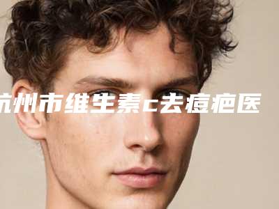 杭州市维生素c去痘疤医生在榜名单前十位评选出炉-柳垣在医生含价格一览表